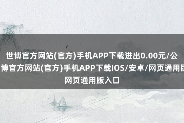 世博官方网站(官方)手机APP下载进出0.00元/公斤-世博官方网站(官方)手机APP下载IOS/安卓/网页通用版入口