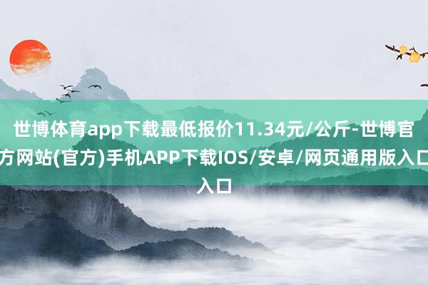 世博体育app下载最低报价11.34元/公斤-世博官方网站(官方)手机APP下载IOS/安卓/网页通用版入口