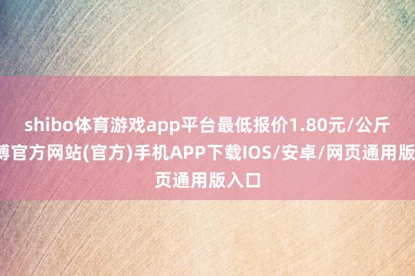 shibo体育游戏app平台最低报价1.80元/公斤-世博官方网站(官方)手机APP下载IOS/安卓/网页通用版入口