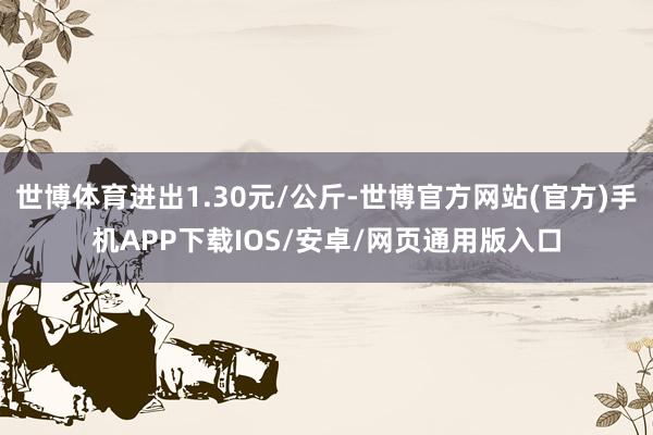 世博体育进出1.30元/公斤-世博官方网站(官方)手机APP下载IOS/安卓/网页通用版入口