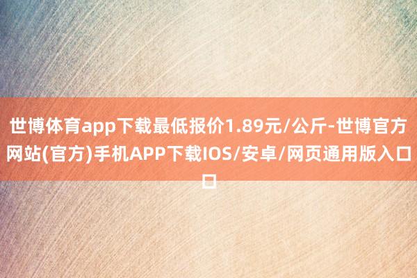 世博体育app下载最低报价1.89元/公斤-世博官方网站(官方)手机APP下载IOS/安卓/网页通用版入口