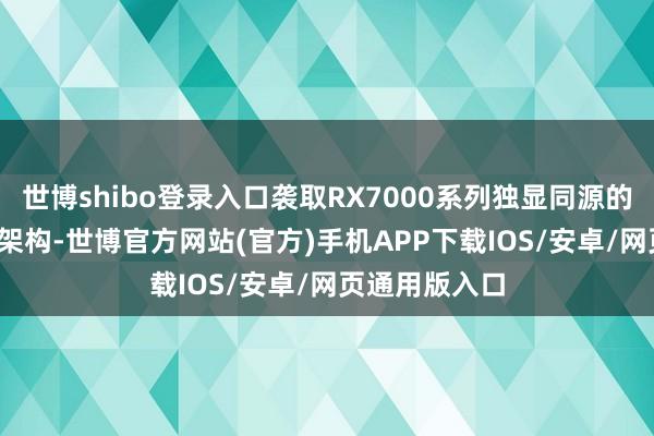 世博shibo登录入口袭取RX7000系列独显同源的RDNA3图形架构-世博官方网站(官方)手机APP下载IOS/安卓/网页通用版入口