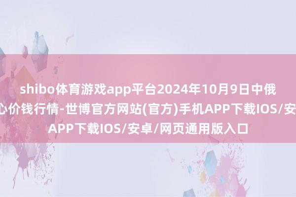 shibo体育游戏app平台2024年10月9日中俄海外农产物来往中心价钱行情-世博官方网站(官方)手机APP下载IOS/安卓/网页通用版入口