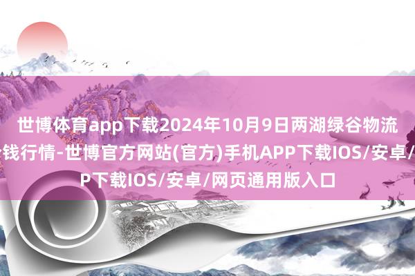 世博体育app下载2024年10月9日两湖绿谷物流股份有限公司价钱行情-世博官方网站(官方)手机APP下载IOS/安卓/网页通用版入口