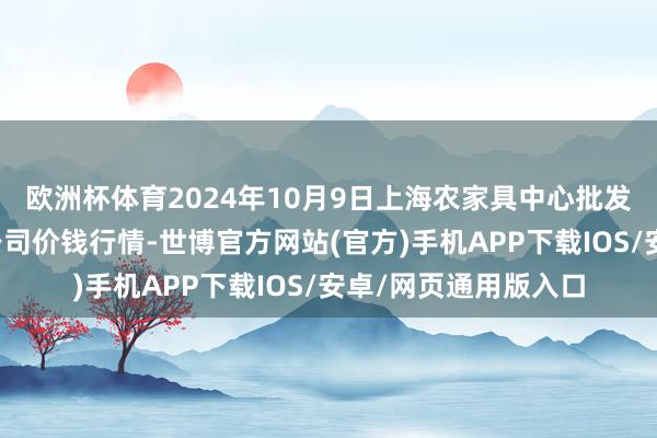 欧洲杯体育2024年10月9日上海农家具中心批发市集筹画处置有限公司价钱行情-世博官方网站(官方)手机APP下载IOS/安卓/网页通用版入口