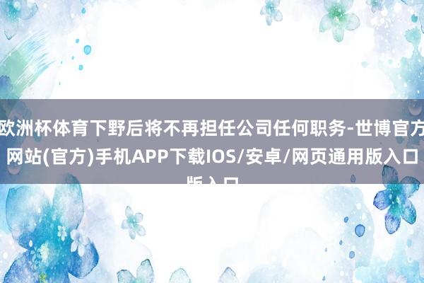 欧洲杯体育下野后将不再担任公司任何职务-世博官方网站(官方)手机APP下载IOS/安卓/网页通用版入口