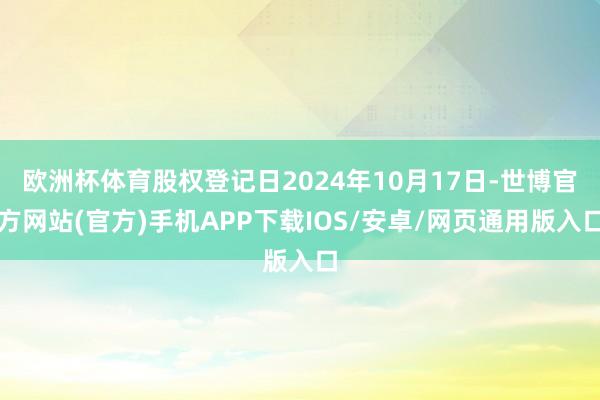 欧洲杯体育股权登记日2024年10月17日-世博官方网站(官方)手机APP下载IOS/安卓/网页通用版入口