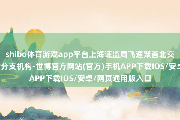 shibo体育游戏app平台上海证监局飞速聚首北交是以独特他证监会分支机构-世博官方网站(官方)手机APP下载IOS/安卓/网页通用版入口