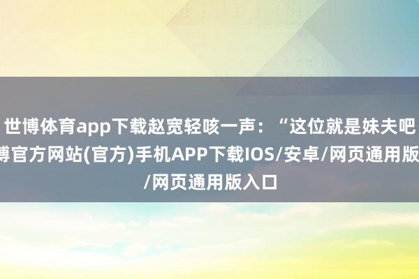 世博体育app下载赵宽轻咳一声：“这位就是妹夫吧-世博官方网站(官方)手机APP下载IOS/安卓/网页通用版入口