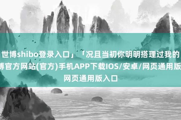 世博shibo登录入口」「况且当初你明明搭理过我的-世博官方网站(官方)手机APP下载IOS/安卓/网页通用版入口