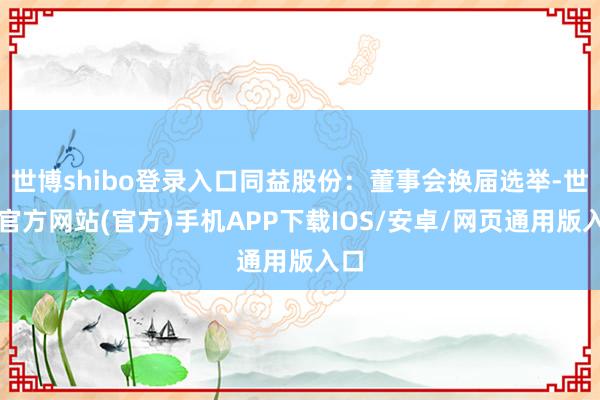 世博shibo登录入口同益股份：董事会换届选举-世博官方网站(官方)手机APP下载IOS/安卓/网页通用版入口