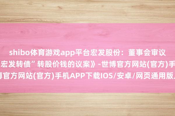 shibo体育游戏app平台宏发股份：董事会审议通过《对于向下修正“宏发转债”转股价钱的议案》-世博官方网站(官方)手机APP下载IOS/安卓/网页通用版入口