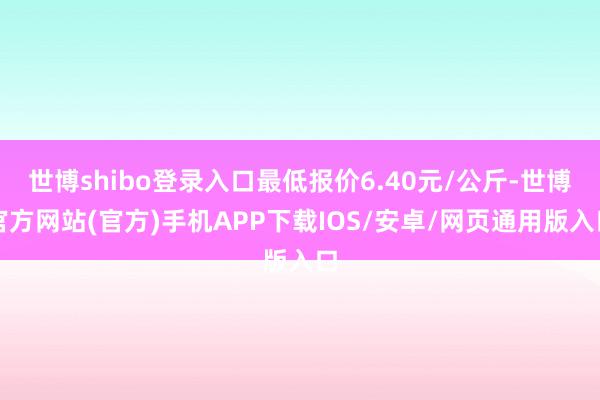 世博shibo登录入口最低报价6.40元/公斤-世博官方网站(官方)手机APP下载IOS/安卓/网页通用版入口