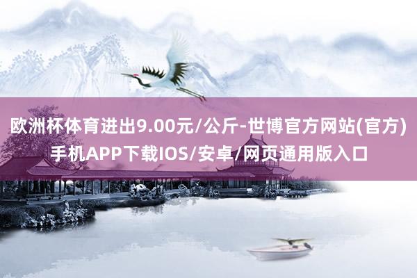 欧洲杯体育进出9.00元/公斤-世博官方网站(官方)手机APP下载IOS/安卓/网页通用版入口