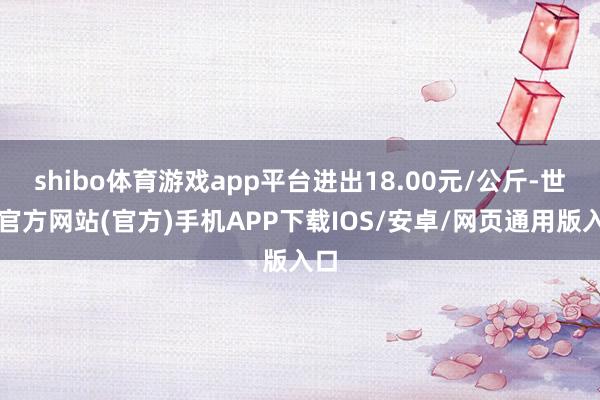 shibo体育游戏app平台进出18.00元/公斤-世博官方网站(官方)手机APP下载IOS/安卓/网页通用版入口