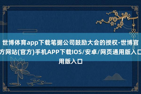 世博体育app下载笔据公司鼓励大会的授权-世博官方网站(官方)手机APP下载IOS/安卓/网页通用版入口