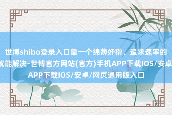 世博shibo登录入口靠一个绵薄奸猾、追求速率的新解脱方针决策就能解决-世博官方网站(官方)手机APP下载IOS/安卓/网页通用版入口