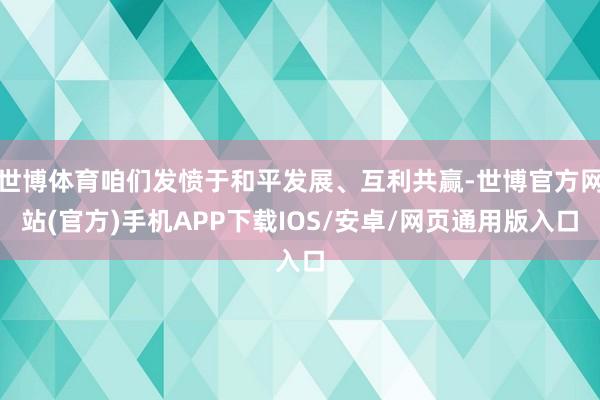 世博体育咱们发愤于和平发展、互利共赢-世博官方网站(官方)手机APP下载IOS/安卓/网页通用版入口