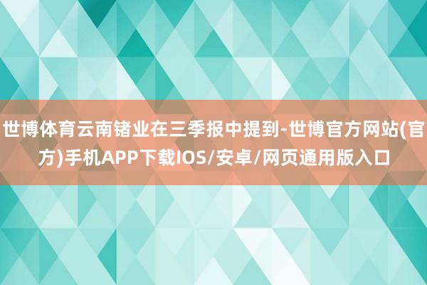 世博体育云南锗业在三季报中提到-世博官方网站(官方)手机APP下载IOS/安卓/网页通用版入口