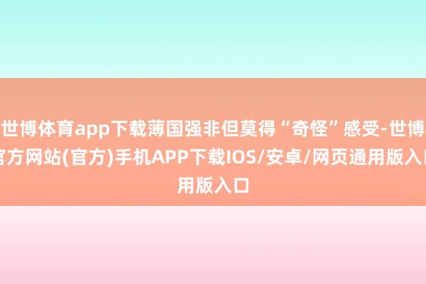 世博体育app下载薄国强非但莫得“奇怪”感受-世博官方网站(官方)手机APP下载IOS/安卓/网页通用版入口