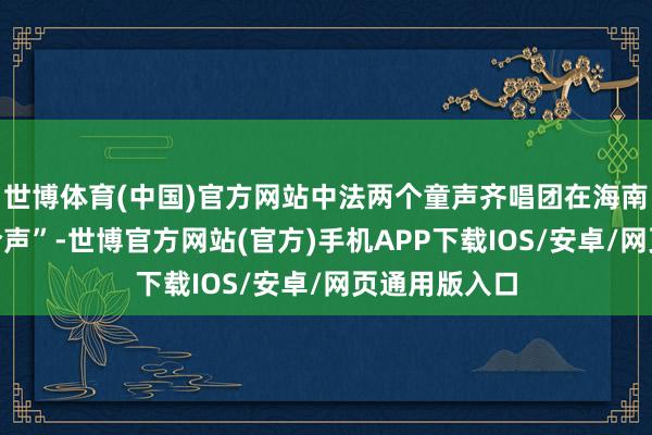 世博体育(中国)官方网站中法两个童声齐唱团在海南唱响“友谊合声”-世博官方网站(官方)手机APP下载IOS/安卓/网页通用版入口