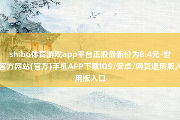 shibo体育游戏app平台正股最新价为8.4元-世博官方网站(官方)手机APP下载IOS/安卓/网页通用版入口