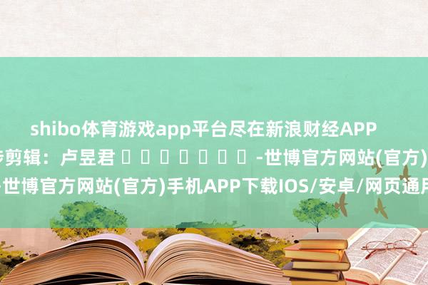 shibo体育游戏app平台尽在新浪财经APP            						牵涉剪辑：卢昱君 							-世博官方网站(官方)手机APP下载IOS/安卓/网页通用版入口