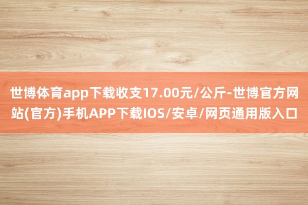 世博体育app下载收支17.00元/公斤-世博官方网站(官方)手机APP下载IOS/安卓/网页通用版入口