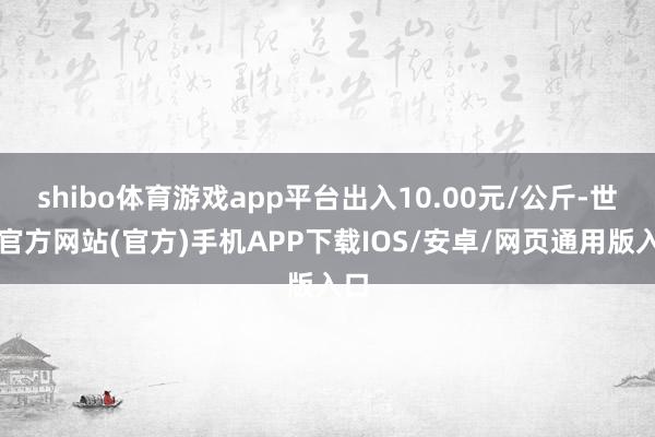 shibo体育游戏app平台出入10.00元/公斤-世博官方网站(官方)手机APP下载IOS/安卓/网页通用版入口