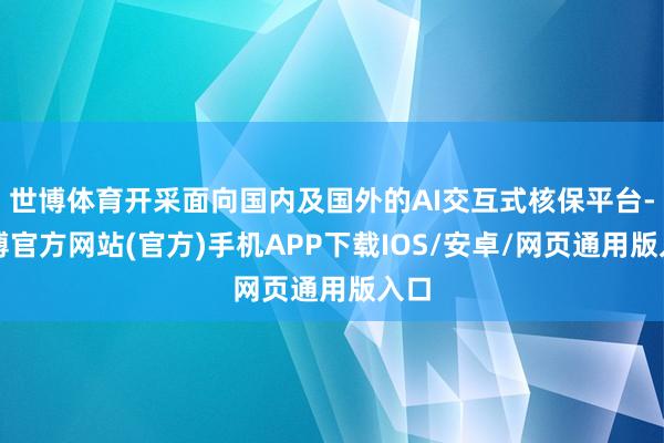 世博体育开采面向国内及国外的AI交互式核保平台-世博官方网站(官方)手机APP下载IOS/安卓/网页通用版入口