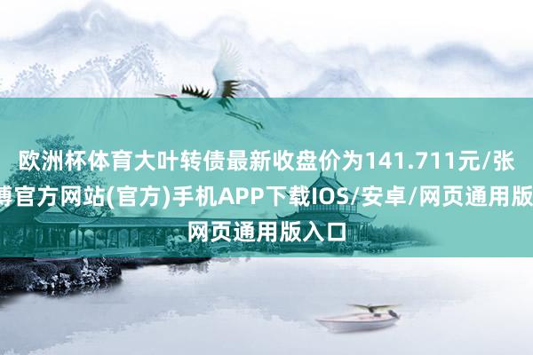 欧洲杯体育大叶转债最新收盘价为141.711元/张-世博官方网站(官方)手机APP下载IOS/安卓/网页通用版入口