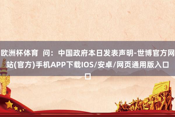 欧洲杯体育  问：中国政府本日发表声明-世博官方网站(官方)手机APP下载IOS/安卓/网页通用版入口