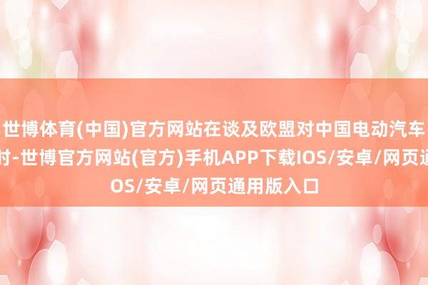 世博体育(中国)官方网站在谈及欧盟对中国电动汽车加征关税时-世博官方网站(官方)手机APP下载IOS/安卓/网页通用版入口