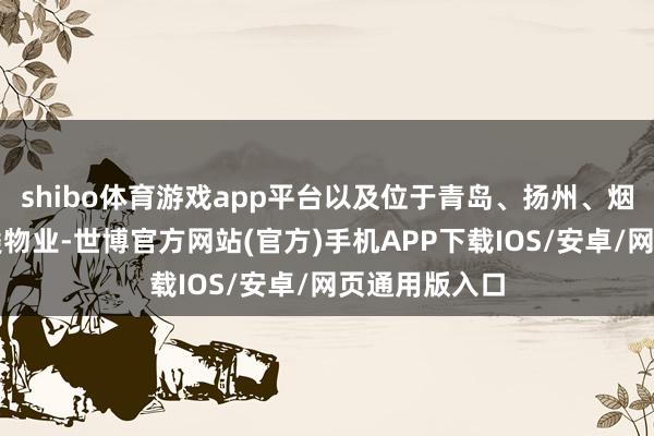 shibo体育游戏app平台以及位于青岛、扬州、烟台等地的各类物业-世博官方网站(官方)手机APP下载IOS/安卓/网页通用版入口