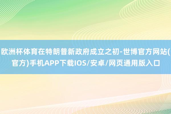 欧洲杯体育在特朗普新政府成立之初-世博官方网站(官方)手机APP下载IOS/安卓/网页通用版入口