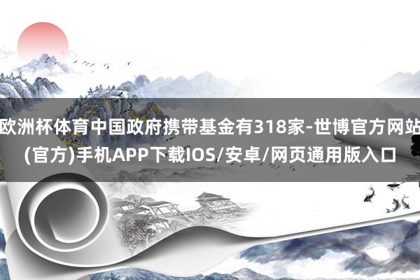 欧洲杯体育中国政府携带基金有318家-世博官方网站(官方)手机APP下载IOS/安卓/网页通用版入口