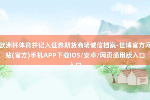 欧洲杯体育并记入证券期货商场诚信档案-世博官方网站(官方)手机APP下载IOS/安卓/网页通用版入口