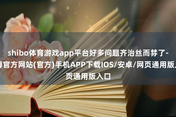 shibo体育游戏app平台好多问题齐治丝而棼了-世博官方网站(官方)手机APP下载IOS/安卓/网页通用版入口