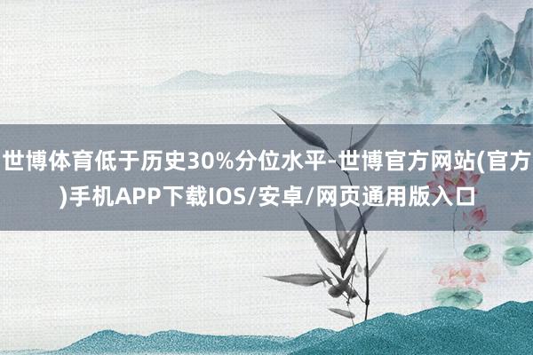 世博体育低于历史30%分位水平-世博官方网站(官方)手机APP下载IOS/安卓/网页通用版入口