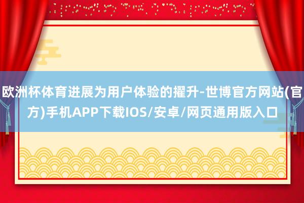 欧洲杯体育进展为用户体验的擢升-世博官方网站(官方)手机APP下载IOS/安卓/网页通用版入口