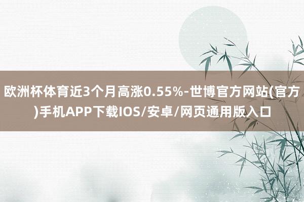 欧洲杯体育近3个月高涨0.55%-世博官方网站(官方)手机APP下载IOS/安卓/网页通用版入口