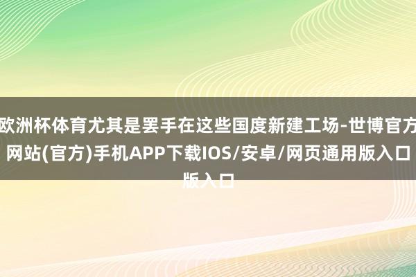 欧洲杯体育尤其是罢手在这些国度新建工场-世博官方网站(官方)手机APP下载IOS/安卓/网页通用版入口