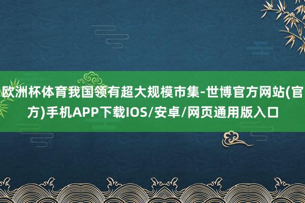 欧洲杯体育我国领有超大规模市集-世博官方网站(官方)手机APP下载IOS/安卓/网页通用版入口