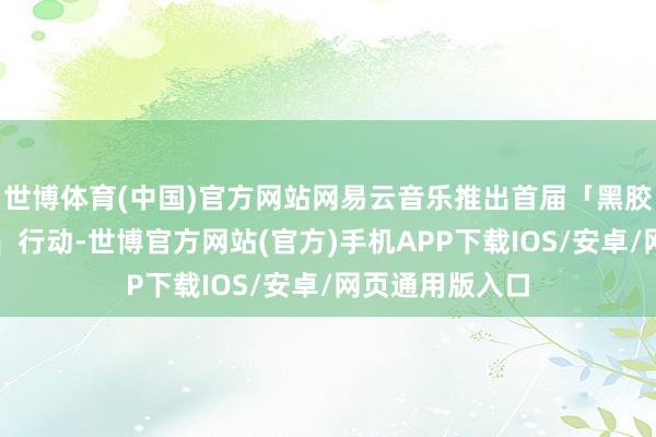 世博体育(中国)官方网站网易云音乐推出首届「黑胶作风创意大赛」行动-世博官方网站(官方)手机APP下载IOS/安卓/网页通用版入口