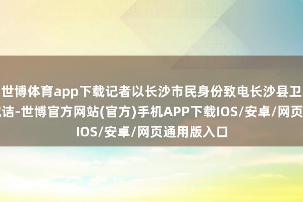 世博体育app下载记者以长沙市民身份致电长沙县卫生健康局究诘-世博官方网站(官方)手机APP下载IOS/安卓/网页通用版入口