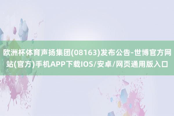 欧洲杯体育声扬集团(08163)发布公告-世博官方网站(官方)手机APP下载IOS/安卓/网页通用版入口