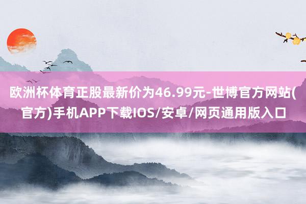 欧洲杯体育正股最新价为46.99元-世博官方网站(官方)手机APP下载IOS/安卓/网页通用版入口