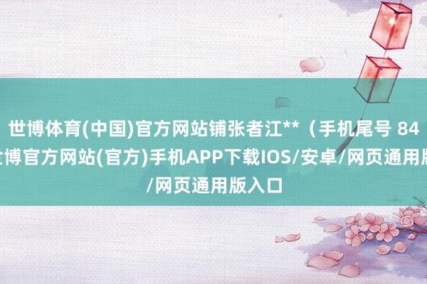 世博体育(中国)官方网站铺张者江**（手机尾号 8487-世博官方网站(官方)手机APP下载IOS/安卓/网页通用版入口