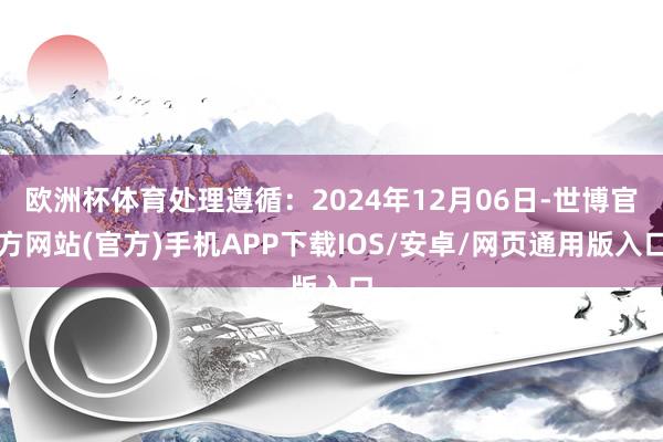 欧洲杯体育处理遵循：2024年12月06日-世博官方网站(官方)手机APP下载IOS/安卓/网页通用版入口