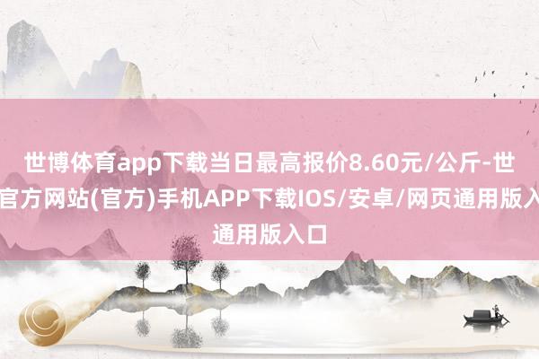 世博体育app下载当日最高报价8.60元/公斤-世博官方网站(官方)手机APP下载IOS/安卓/网页通用版入口